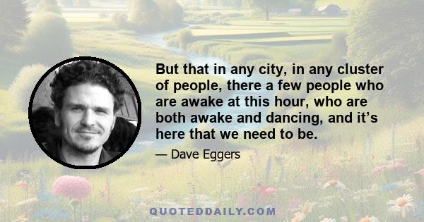 But that in any city, in any cluster of people, there a few people who are awake at this hour, who are both awake and dancing, and it’s here that we need to be.