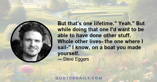 But that's one lifetime. Yeah. But while doing that one I'd want to be able to have done other stuff. Whole other lives- the one where I sail- I know, on a boat you made yourself.