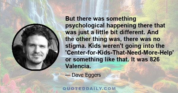 But there was something psychological happening there that was just a little bit different. And the other thing was, there was no stigma. Kids weren't going into the 'Center-for-Kids-That-Need-More-Help' or something