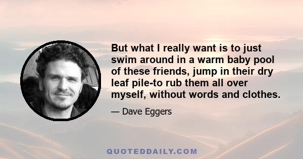 But what I really want is to just swim around in a warm baby pool of these friends, jump in their dry leaf pile-to rub them all over myself, without words and clothes.