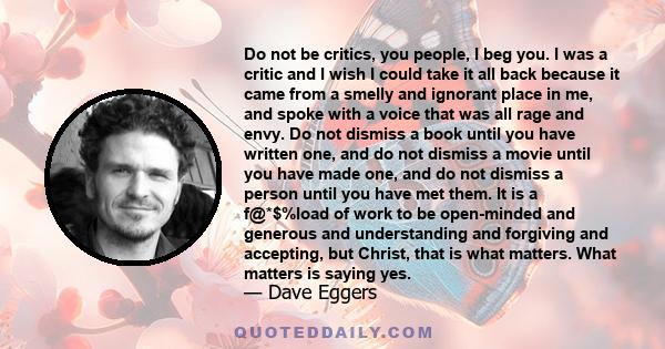 Do not be critics, you people, I beg you. I was a critic and I wish I could take it all back because it came from a smelly and ignorant place in me, and spoke with a voice that was all rage and envy. Do not dismiss a