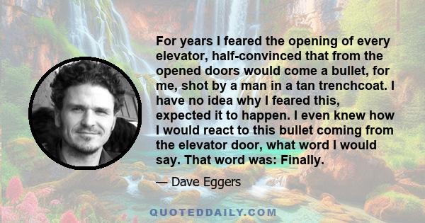 For years I feared the opening of every elevator, half-convinced that from the opened doors would come a bullet, for me, shot by a man in a tan trenchcoat. I have no idea why I feared this, expected it to happen. I even 