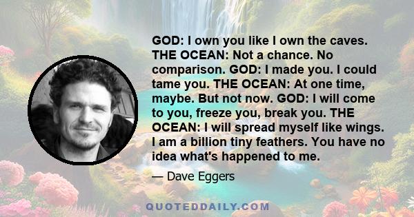 GOD: I own you like I own the caves. THE OCEAN: Not a chance. No comparison. GOD: I made you. I could tame you. THE OCEAN: At one time, maybe. But not now. GOD: I will come to you, freeze you, break you. THE OCEAN: I