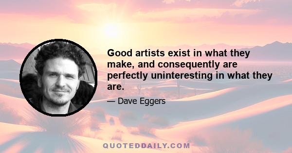 Good artists exist in what they make, and consequently are perfectly uninteresting in what they are.