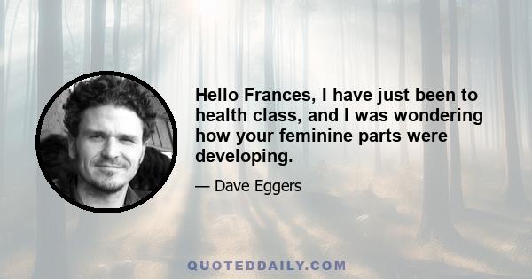 Hello Frances, I have just been to health class, and I was wondering how your feminine parts were developing.