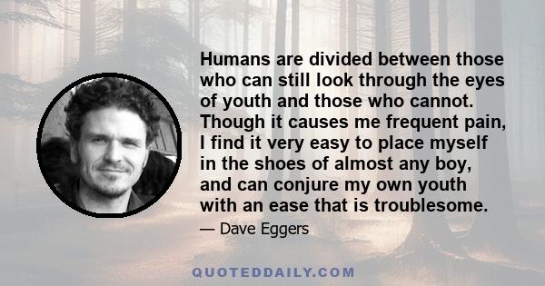 Humans are divided between those who can still look through the eyes of youth and those who cannot. Though it causes me frequent pain, I find it very easy to place myself in the shoes of almost any boy, and can conjure