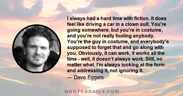 I always had a hard time with fiction. It does feel like driving a car in a clown suit. You're going somewhere, but you're in costume, and you're not really fooling anybody. You're the guy in costume, and everybody's