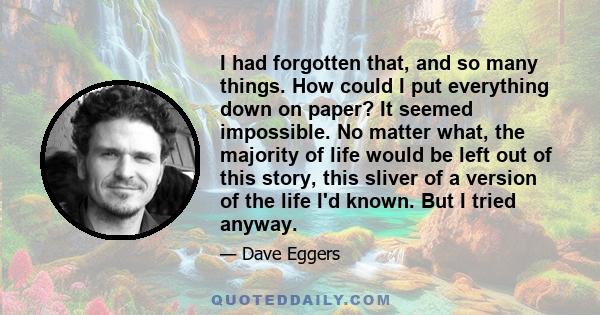 I had forgotten that, and so many things. How could I put everything down on paper? It seemed impossible. No matter what, the majority of life would be left out of this story, this sliver of a version of the life I'd