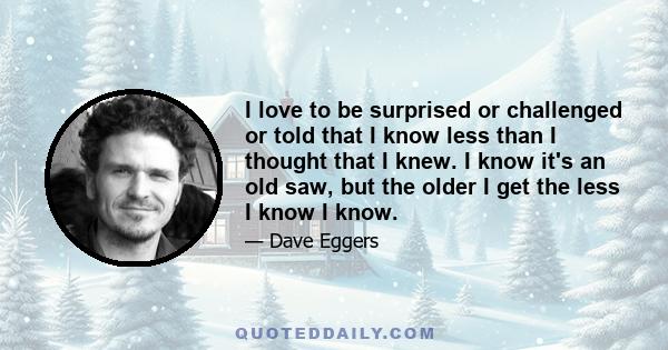 I love to be surprised or challenged or told that I know less than I thought that I knew. I know it's an old saw, but the older I get the less I know I know.