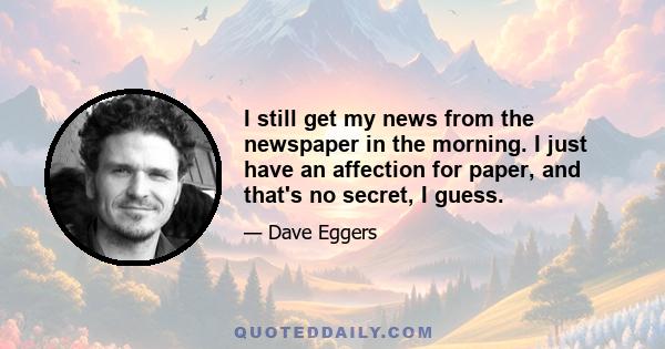 I still get my news from the newspaper in the morning. I just have an affection for paper, and that's no secret, I guess.