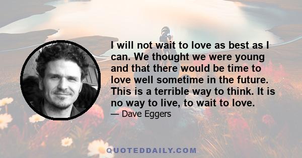 I will not wait to love as best as I can. We thought we were young and that there would be time to love well sometime in the future. This is a terrible way to think. It is no way to live, to wait to love.