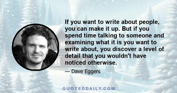 If you want to write about people, you can make it up. But if you spend time talking to someone and examining what it is you want to write about, you discover a level of detail that you wouldn't have noticed otherwise.