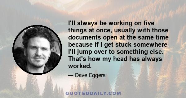 I'll always be working on five things at once, usually with those documents open at the same time because if I get stuck somewhere I'll jump over to something else. That's how my head has always worked.