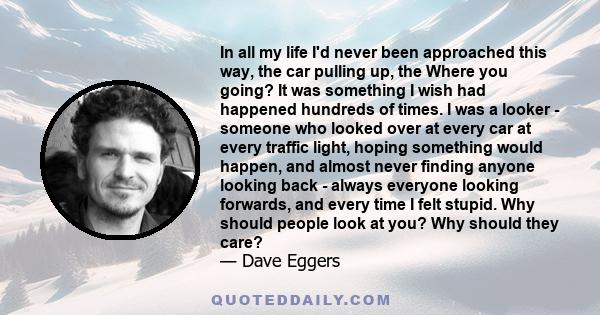 In all my life I'd never been approached this way, the car pulling up, the Where you going? It was something I wish had happened hundreds of times. I was a looker - someone who looked over at every car at every traffic