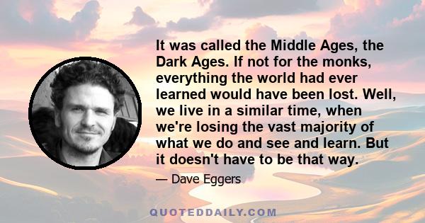 It was called the Middle Ages, the Dark Ages. If not for the monks, everything the world had ever learned would have been lost. Well, we live in a similar time, when we're losing the vast majority of what we do and see