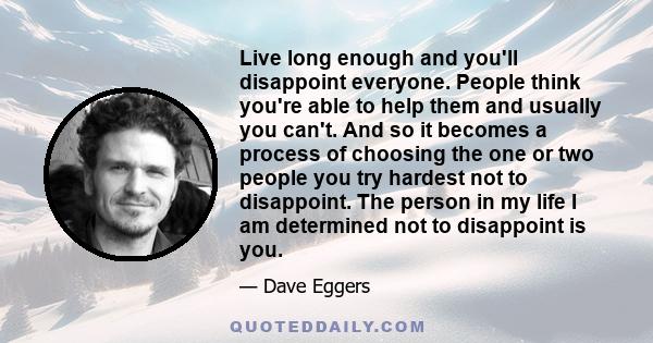 Live long enough and you'll disappoint everyone. People think you're able to help them and usually you can't. And so it becomes a process of choosing the one or two people you try hardest not to disappoint. The person