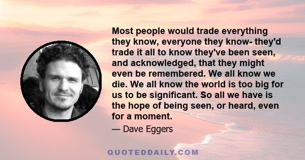 Most people would trade everything they know, everyone they know- they'd trade it all to know they've been seen, and acknowledged, that they might even be remembered. We all know we die. We all know the world is too big 