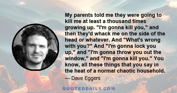 My parents told me they were going to kill me at least a thousand times growing up. I'm gonna kill you, and then they'd whack me on the side of the head or whatever. And What's wrong with you? And I'm gonna lock you up, 