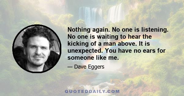 Nothing again. No one is listening. No one is waiting to hear the kicking of a man above. It is unexpected. You have no ears for someone like me.