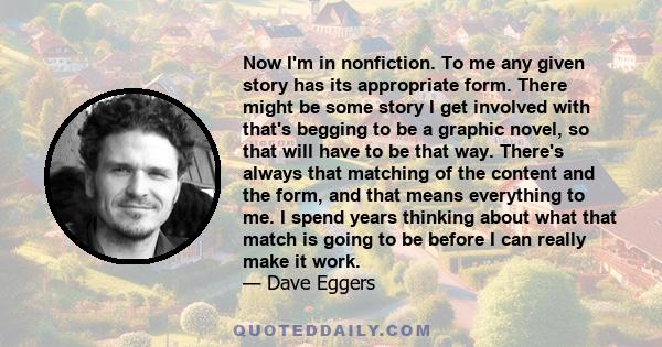 Now I'm in nonfiction. To me any given story has its appropriate form. There might be some story I get involved with that's begging to be a graphic novel, so that will have to be that way. There's always that matching