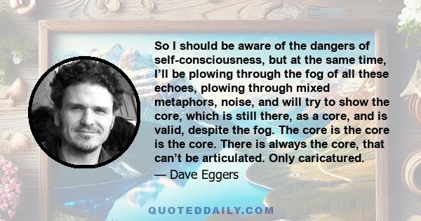 So I should be aware of the dangers of self-consciousness, but at the same time, I’ll be plowing through the fog of all these echoes, plowing through mixed metaphors, noise, and will try to show the core, which is still 