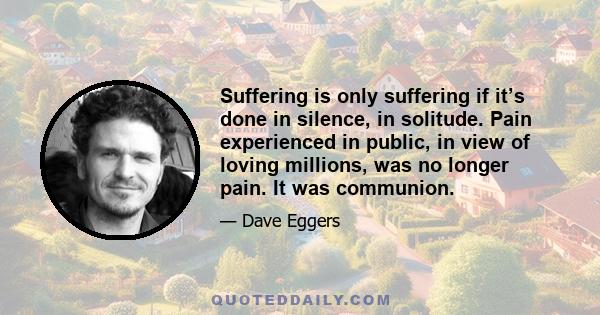 Suffering is only suffering if it’s done in silence, in solitude. Pain experienced in public, in view of loving millions, was no longer pain. It was communion.