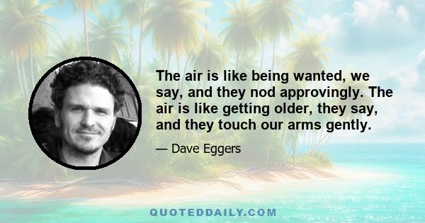 The air is like being wanted, we say, and they nod approvingly. The air is like getting older, they say, and they touch our arms gently.