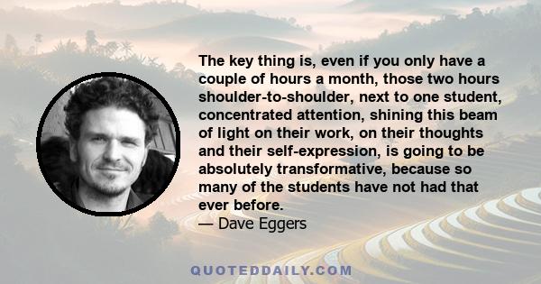 The key thing is, even if you only have a couple of hours a month, those two hours shoulder-to-shoulder, next to one student, concentrated attention, shining this beam of light on their work, on their thoughts and their 