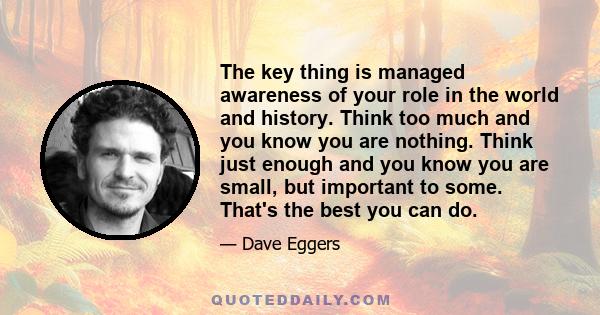 The key thing is managed awareness of your role in the world and history. Think too much and you know you are nothing. Think just enough and you know you are small, but important to some. That's the best you can do.