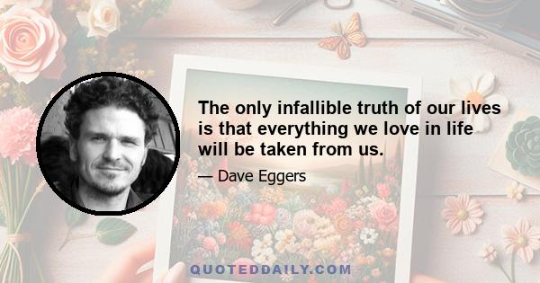 The only infallible truth of our lives is that everything we love in life will be taken from us.