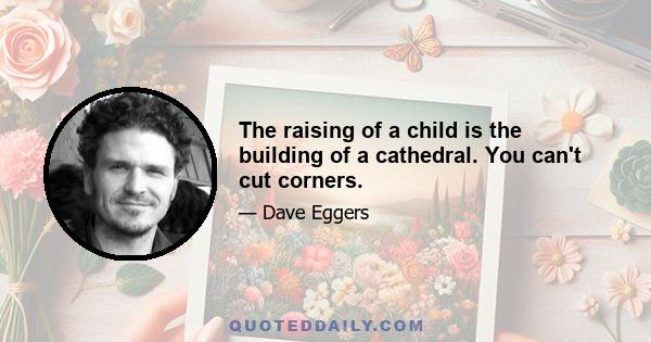 The raising of a child is the building of a cathedral. You can't cut corners.