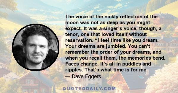 The voice of the nickly reflection of the moon was not as deep as you might expect. It was a singer’s voice, though, a tenor, one that loved itself without reservation. “I feel time like you dream. Your dreams are