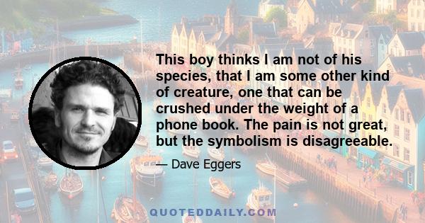 This boy thinks I am not of his species, that I am some other kind of creature, one that can be crushed under the weight of a phone book. The pain is not great, but the symbolism is disagreeable.