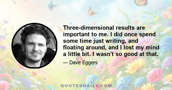 Three-dimensional results are important to me. I did once spend some time just writing, and floating around, and I lost my mind a little bit. I wasn't so good at that.