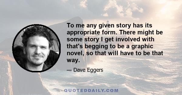 To me any given story has its appropriate form. There might be some story I get involved with that's begging to be a graphic novel, so that will have to be that way.