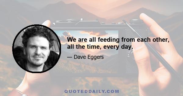 We are all feeding from each other, all the time, every day.