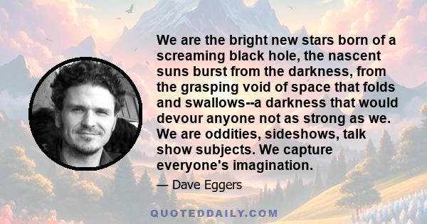 We are the bright new stars born of a screaming black hole, the nascent suns burst from the darkness, from the grasping void of space that folds and swallows--a darkness that would devour anyone not as strong as we. We