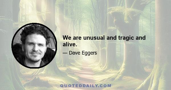 We are unusual and tragic and alive.