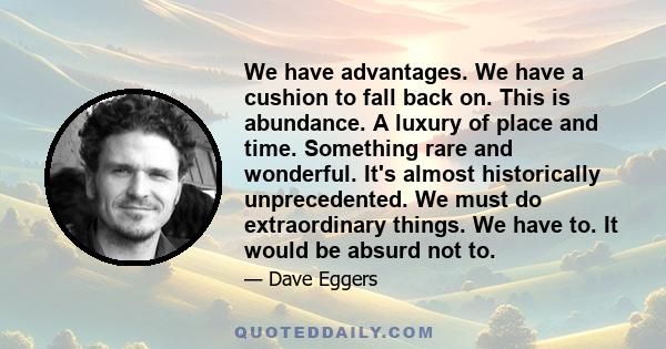 We have advantages. We have a cushion to fall back on. This is abundance. A luxury of place and time. Something rare and wonderful. It's almost historically unprecedented. We must do extraordinary things. We have to. It 