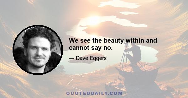 We see the beauty within and cannot say no.