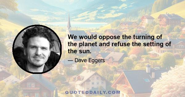 We would oppose the turning of the planet and refuse the setting of the sun.