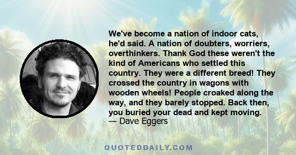 We've become a nation of indoor cats, he'd said. A nation of doubters, worriers, overthinkers. Thank God these weren't the kind of Americans who settled this country. They were a different breed! They crossed the