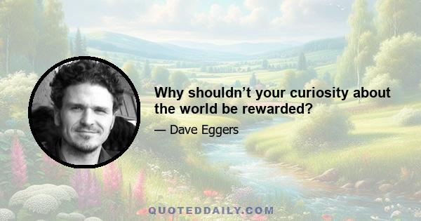 Why shouldn’t your curiosity about the world be rewarded?