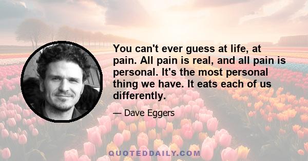 You can't ever guess at life, at pain. All pain is real, and all pain is personal. It's the most personal thing we have. It eats each of us differently.