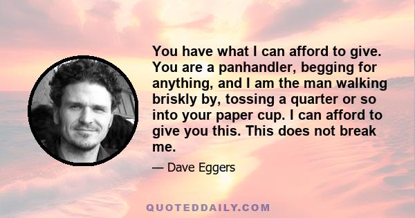 You have what I can afford to give. You are a panhandler, begging for anything, and I am the man walking briskly by, tossing a quarter or so into your paper cup. I can afford to give you this. This does not break me.