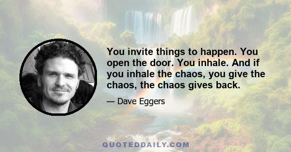 You invite things to happen. You open the door. You inhale. And if you inhale the chaos, you give the chaos, the chaos gives back.