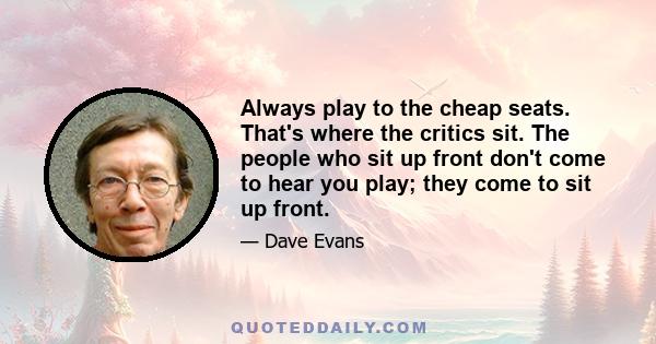 Always play to the cheap seats. That's where the critics sit. The people who sit up front don't come to hear you play; they come to sit up front.