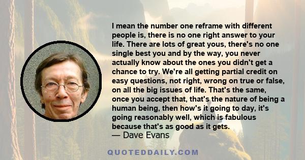 I mean the number one reframe with different people is, there is no one right answer to your life. There are lots of great yous, there's no one single best you and by the way, you never actually know about the ones you