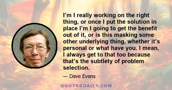 I’m I really working on the right thing, or once I put the solution in place I’m I going to get the benefit out of it, or is this masking some other underlying thing, whether it’s personal or what have you. I mean, I