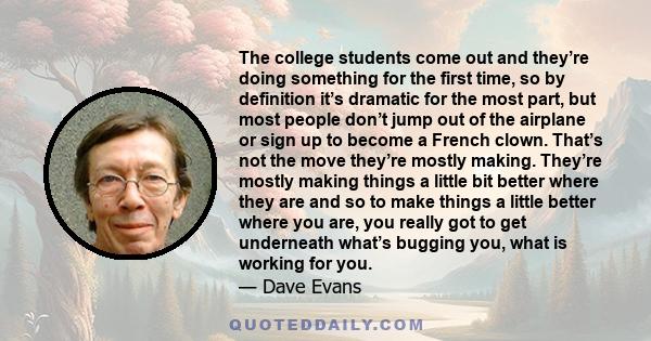 The college students come out and they’re doing something for the first time, so by definition it’s dramatic for the most part, but most people don’t jump out of the airplane or sign up to become a French clown. That’s